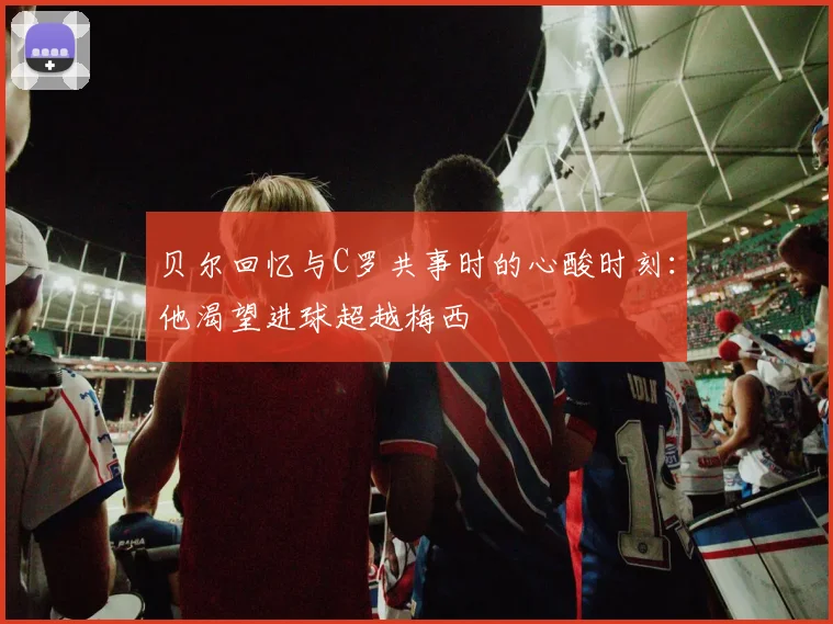 贝尔回忆与C罗共事时的心酸时刻：他渴望进球超越梅西