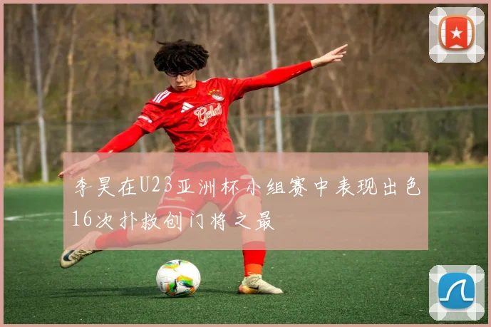 李昊在U23亚洲杯小组赛中表现出色16次扑救创门将之最