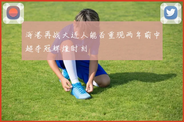 海港再战大连人能否重现两年前中超夺冠辉煌时刻