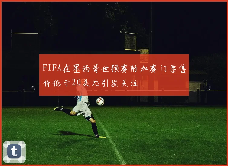 FIFA在墨西哥世预赛附加赛门票售价低于20美元引发关注