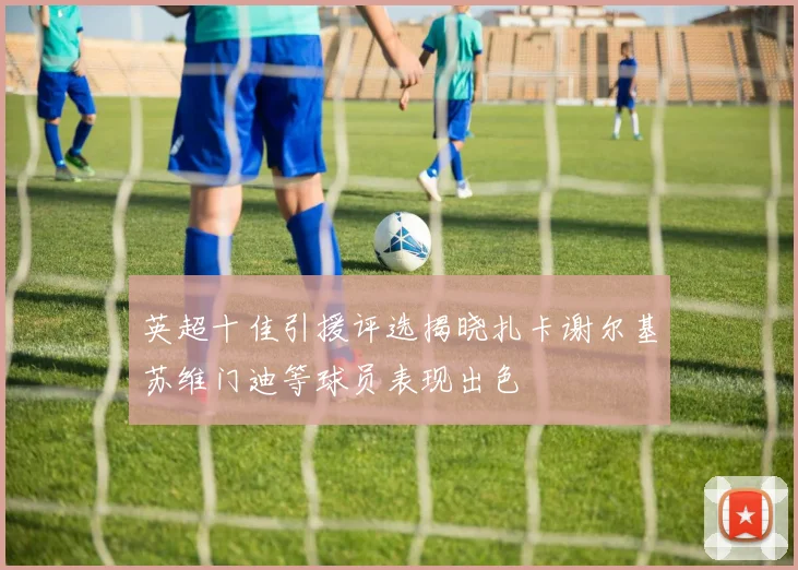 英超十佳引援评选揭晓扎卡谢尔基苏维门迪等球员表现出色