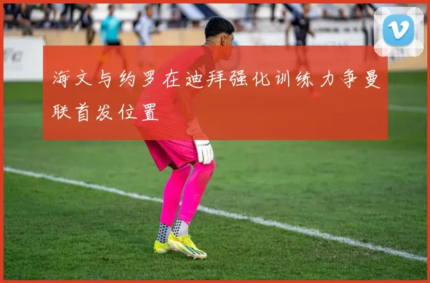 海文与约罗在迪拜强化训练力争曼联首发位置