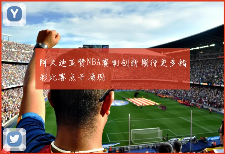 阿夫迪亚赞NBA赛制创新期待更多精彩比赛点子涌现