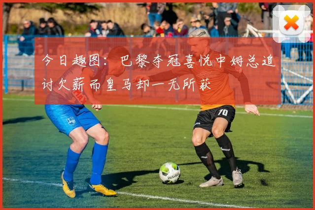今日趣图：巴黎夺冠喜悦中姆总追讨欠薪而皇马却一无所获
