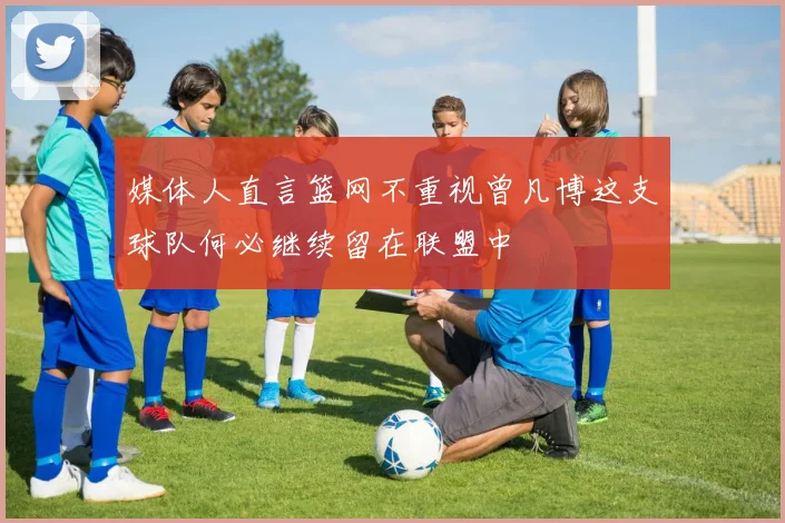 媒体人直言篮网不重视曾凡博这支球队何必继续留在联盟中