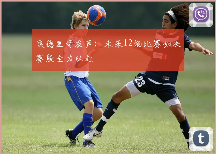 莫德里奇发声：未来12场比赛如决赛般全力以赴