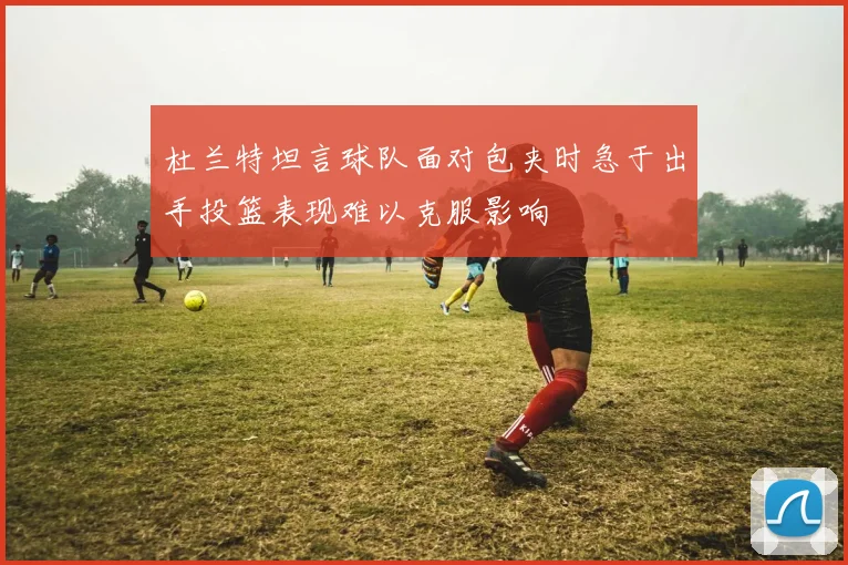 杜兰特坦言球队面对包夹时急于出手投篮表现难以克服影响