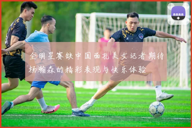 全明星赛缺中国面孔美女记者期待杨瀚森的精彩表现与快乐体验
