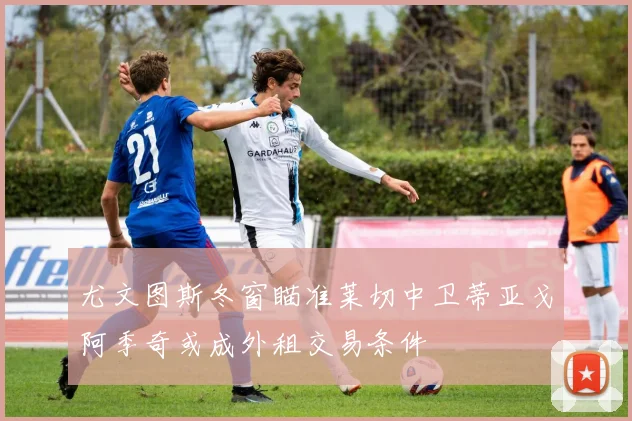 尤文图斯冬窗瞄准莱切中卫蒂亚戈阿季奇或成外租交易条件