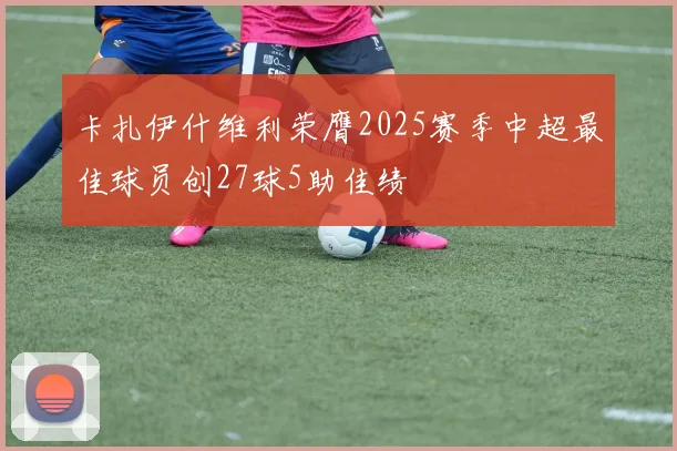 卡扎伊什维利荣膺2025赛季中超最佳球员创27球5助佳绩