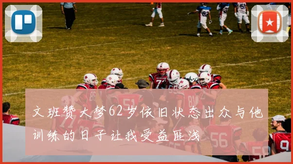 文班赞大梦62岁依旧状态出众与他训练的日子让我受益匪浅