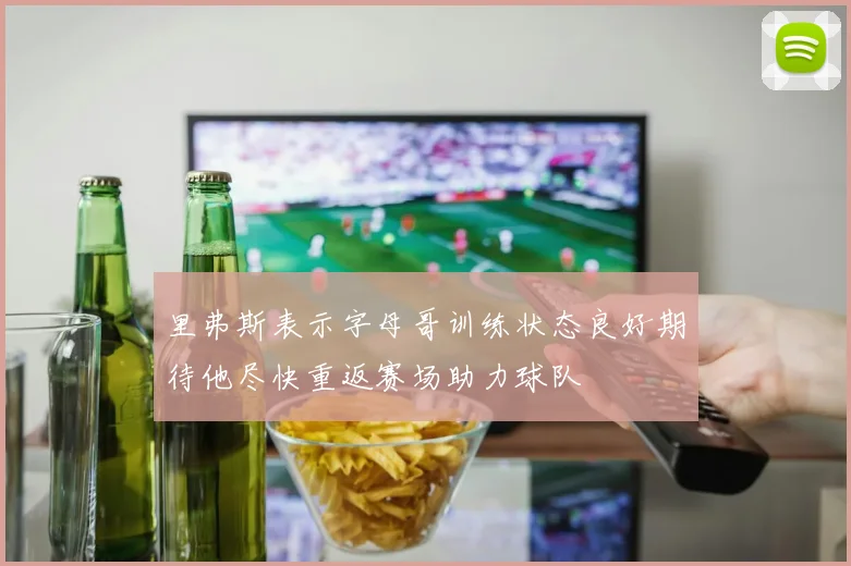 里弗斯表示字母哥训练状态良好期待他尽快重返赛场助力球队