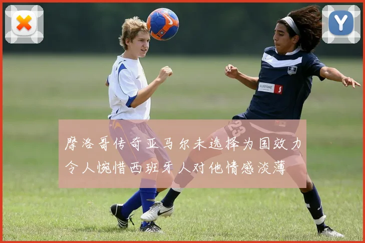 摩洛哥传奇亚马尔未选择为国效力令人惋惜西班牙人对他情感淡薄