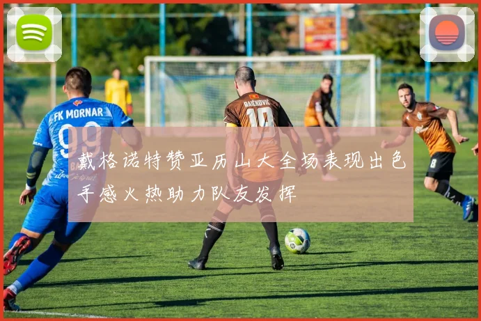 戴格诺特赞亚历山大全场表现出色手感火热助力队友发挥