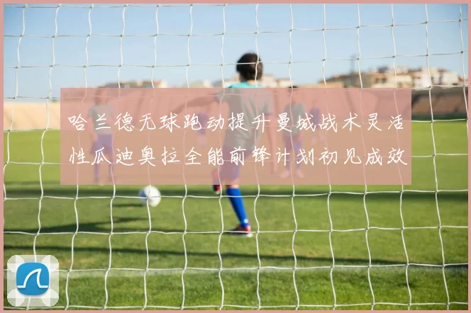 哈兰德无球跑动提升曼城战术灵活性瓜迪奥拉全能前锋计划初见成效
