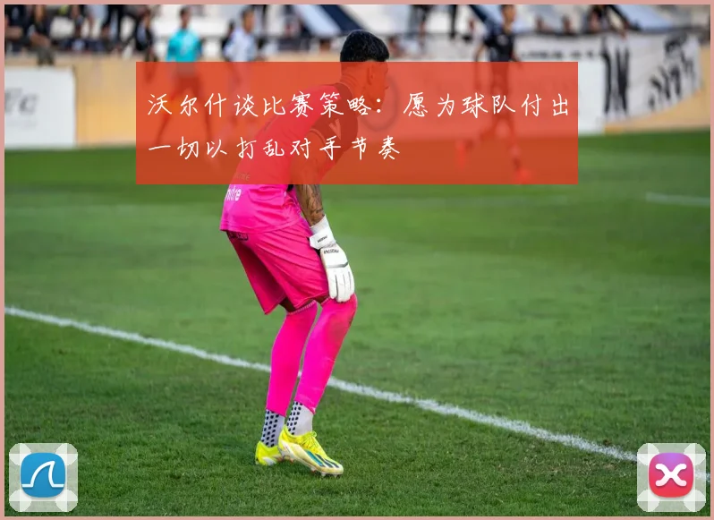 沃尔什谈比赛策略：愿为球队付出一切以打乱对手节奏