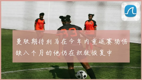 曼联期待利马在今年内重返赛场伤缺八个月的他仍在积极恢复中