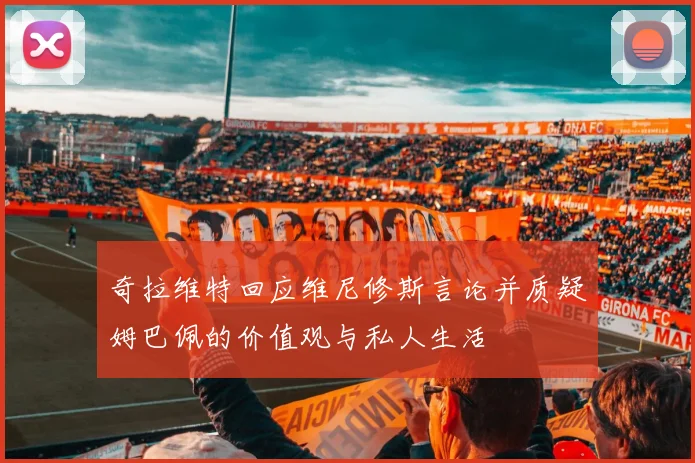 奇拉维特回应维尼修斯言论并质疑姆巴佩的价值观与私人生活