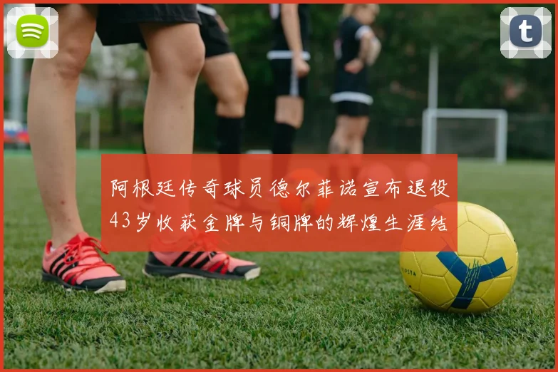 阿根廷传奇球员德尔菲诺宣布退役43岁收获金牌与铜牌的辉煌生涯结束
