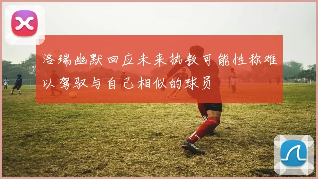 洛瑞幽默回应未来执教可能性称难以驾驭与自己相似的球员