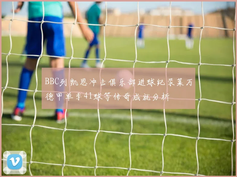 BBC列凯恩冲击俱乐部进球纪录莱万德甲单季41球等传奇成就分析