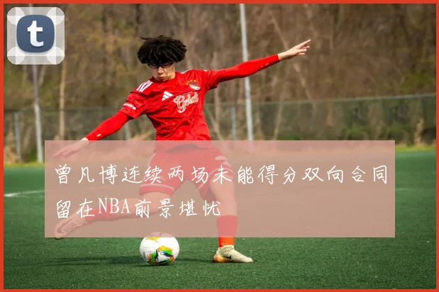 曾凡博连续两场未能得分双向合同留在NBA前景堪忧