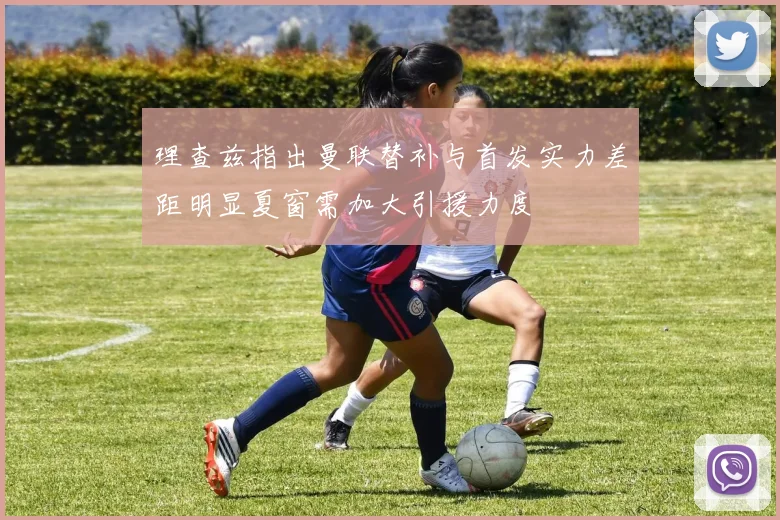 理查兹指出曼联替补与首发实力差距明显夏窗需加大引援力度