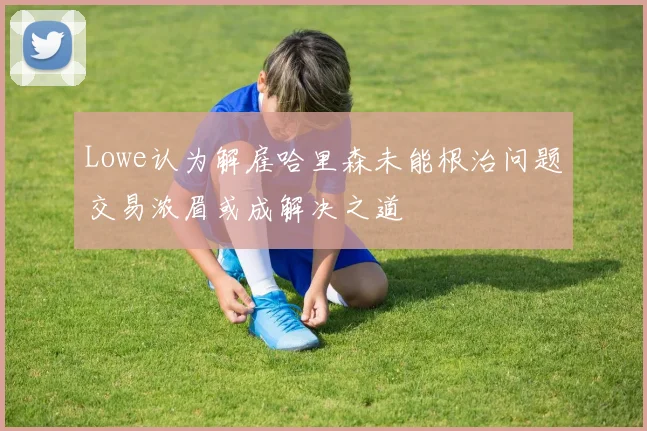 Lowe认为解雇哈里森未能根治问题交易浓眉或成解决之道