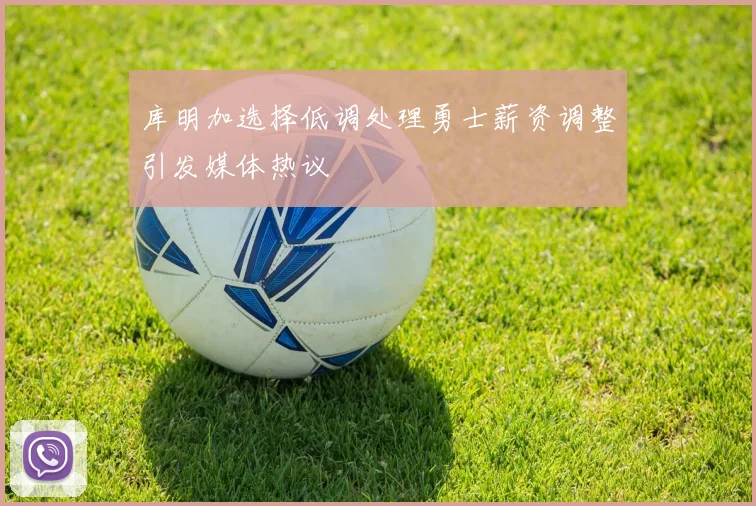 库明加选择低调处理勇士薪资调整引发媒体热议